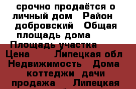  срочно продаётся о личный дом › Район ­ добровский › Общая площадь дома ­ 47 › Площадь участка ­ 10 › Цена ­ 1 - Липецкая обл. Недвижимость » Дома, коттеджи, дачи продажа   . Липецкая обл.